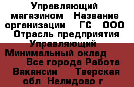 Управляющий магазином › Название организации ­ "ГС", ООО › Отрасль предприятия ­ Управляющий › Минимальный оклад ­ 35 000 - Все города Работа » Вакансии   . Тверская обл.,Нелидово г.